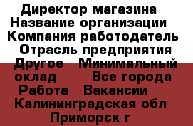 Директор магазина › Название организации ­ Компания-работодатель › Отрасль предприятия ­ Другое › Минимальный оклад ­ 1 - Все города Работа » Вакансии   . Калининградская обл.,Приморск г.